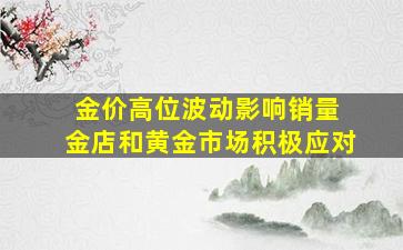 金价高位波动影响销量 金店和黄金市场积极应对